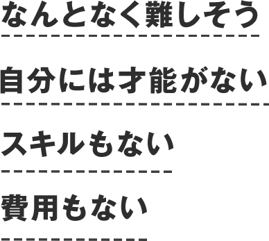 なんとなく難しそう、自分には才能がない、スキルもない、費用もない