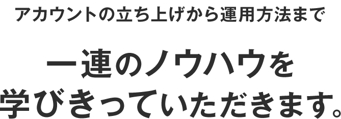 アカウントの立ち上げから運用方法まで一連のノウハウを学びきっていただきます。