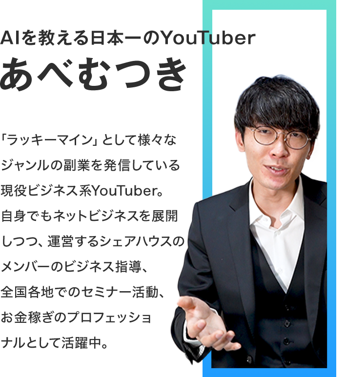 AIを教える日本一のYouTuber あべむつき　「ラッキーマイン」として様々なジャンルの副業を発信している現役ビジネス系YouTuber。自身でもネットビジネスを展開しつつ、運営するシェアハウスのメンバーのビジネス指導、全国各地でのセミナー活動、お金稼ぎのプロフェッショナルとして活躍中。